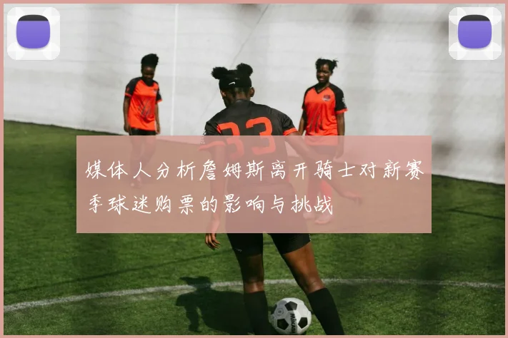 媒体人分析詹姆斯离开骑士对新赛季球迷购票的影响与挑战