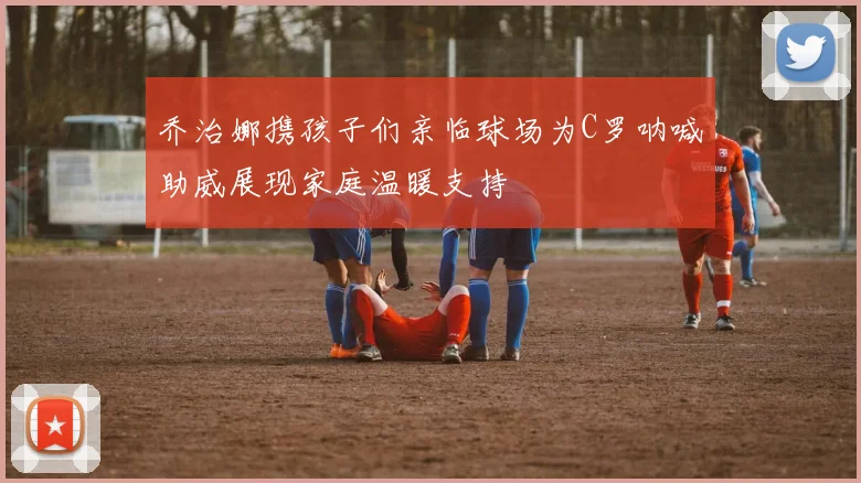 乔治娜携孩子们亲临球场为C罗呐喊助威展现家庭温暖支持