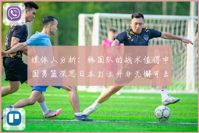 媒体人分析：韩国队的战术值得中国男篮深思日本打法并非无懈可击