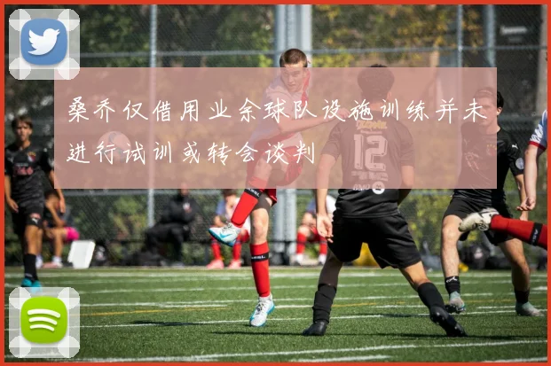 桑乔仅借用业余球队设施训练并未进行试训或转会谈判