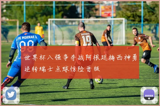 世界杯八强争夺战阿根廷梅西神勇逆转瑞士点球惊险晋级