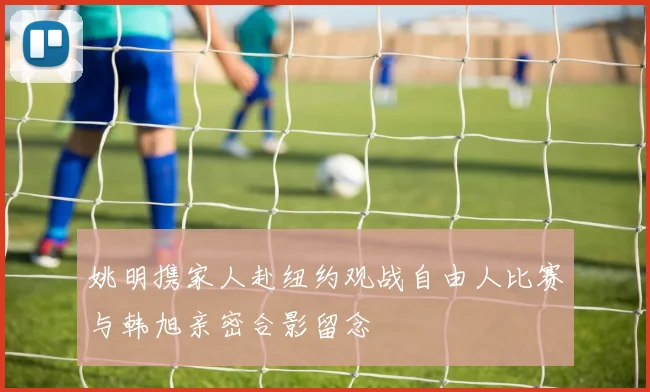 姚明携家人赴纽约观战自由人比赛与韩旭亲密合影留念