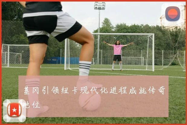 基冈引领纽卡现代化进程成就传奇地位