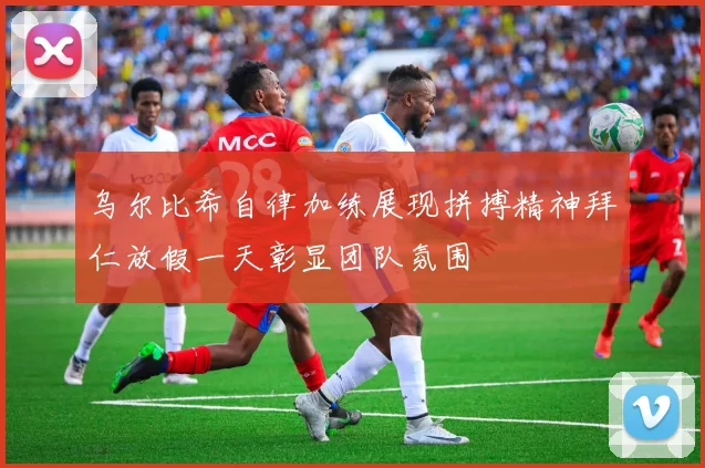 乌尔比希自律加练展现拼搏精神拜仁放假一天彰显团队氛围