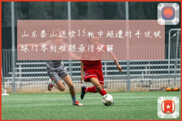 山东泰山连续15轮中超遭对手攻破球门零封难题亟待破解
