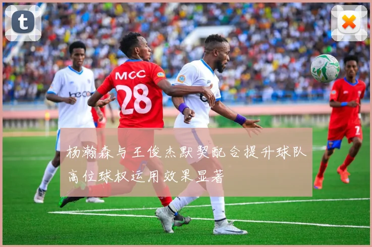 杨瀚森与王俊杰默契配合提升球队高位球权运用效果显著