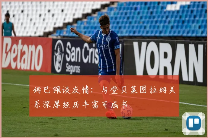 姆巴佩谈友情：与登贝莱图拉姆关系深厚经历丰富可成书